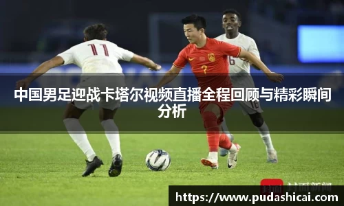 中国男足迎战卡塔尔视频直播全程回顾与精彩瞬间分析